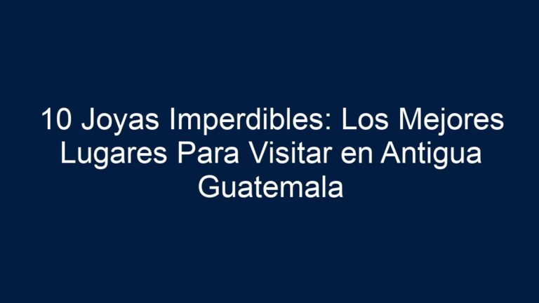 10 Joyas Imperdibles: Los Mejores Lugares Para Visitar en Antigua Guatemala