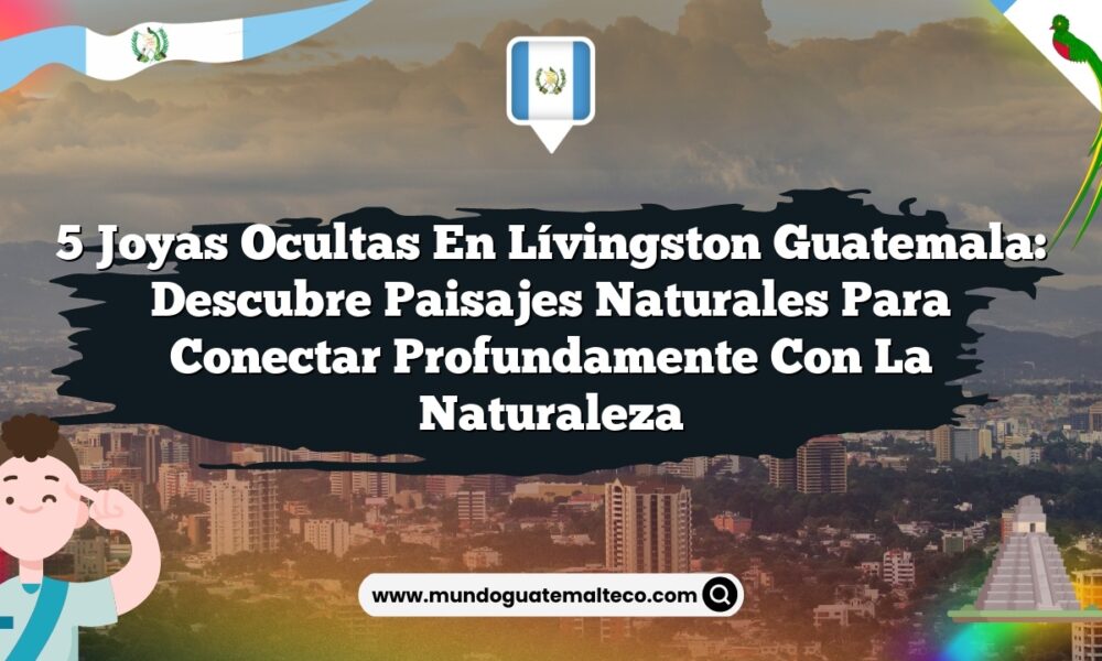 5 Joyas Ocultas en Lívingston Guatemala: Descubre Paisajes Naturales para Conectar Profundamente con la Naturaleza