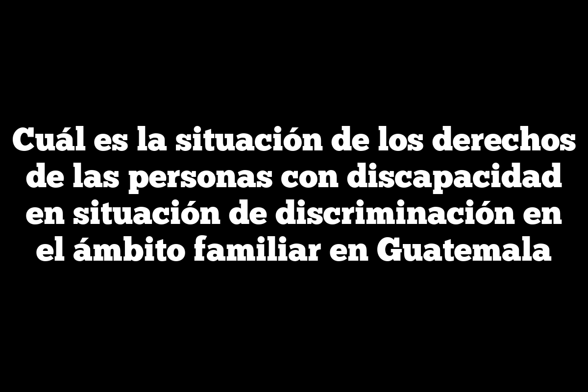 Cuál es la situación de los derechos de las personas con discapacidad en situación de discriminación en el ámbito familiar en Guatemala