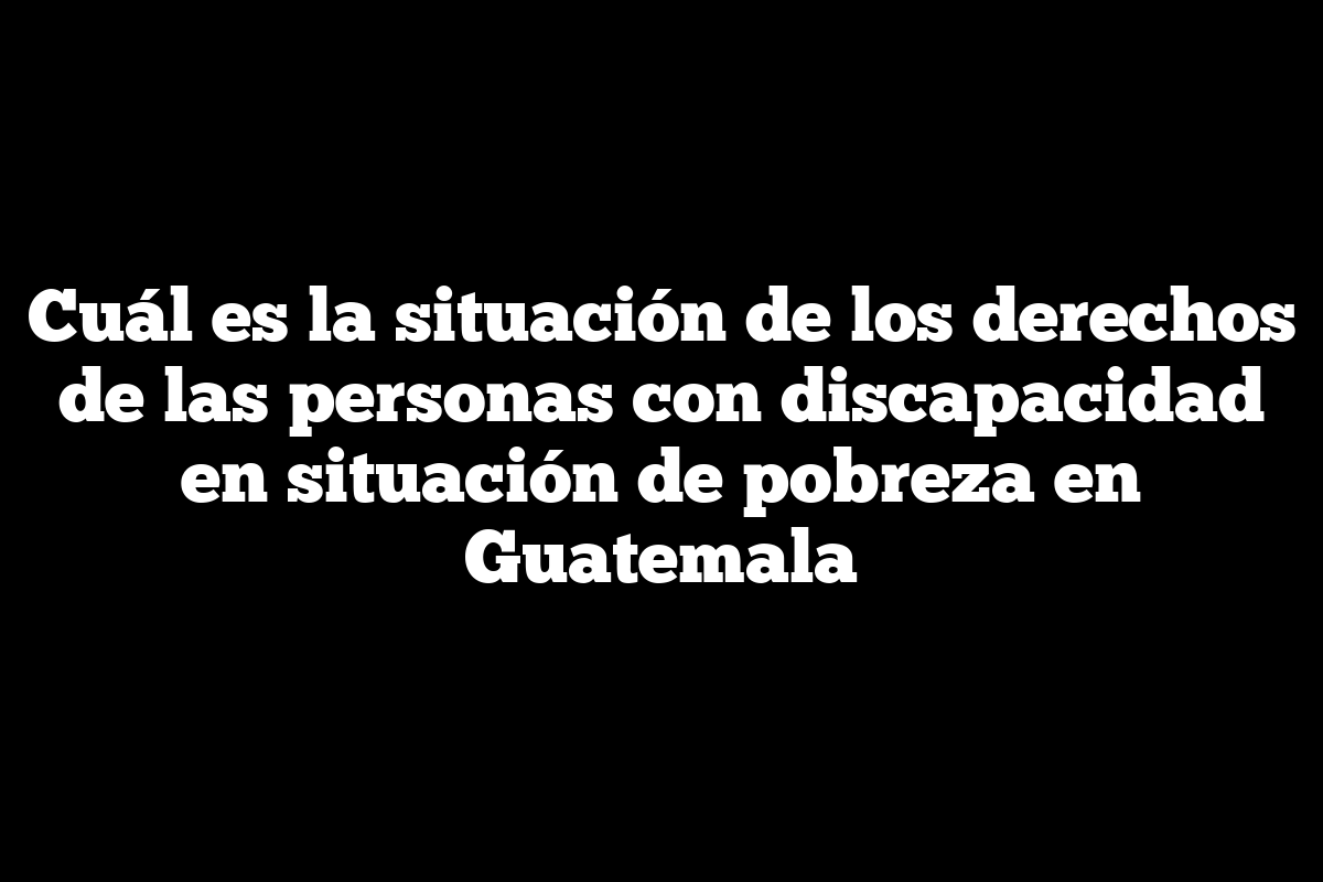 Cuál es la situación de los derechos de las personas con discapacidad en situación de pobreza en Guatemala