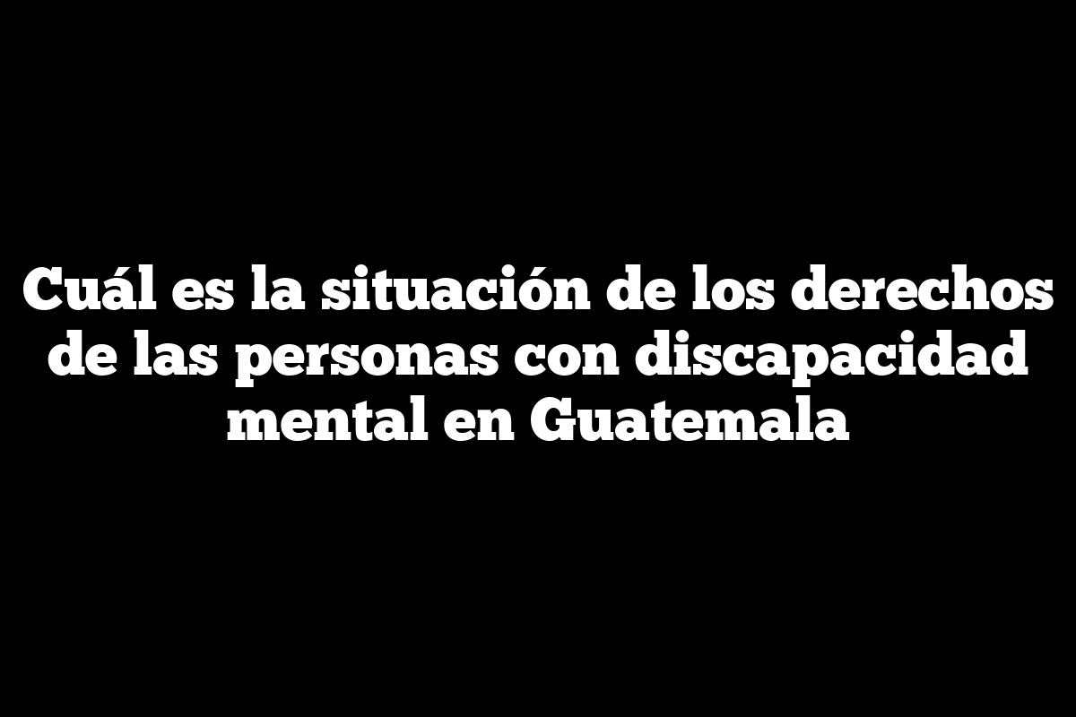 Cuál es la situación de los derechos de las personas con discapacidad mental en Guatemala