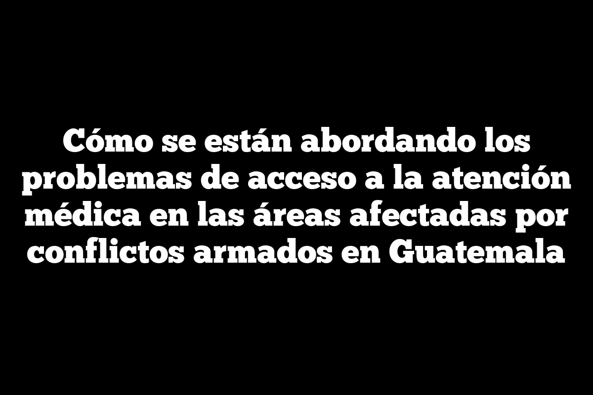 Cómo se están abordando los problemas de acceso a la atención médica en las áreas afectadas por conflictos armados en Guatemala