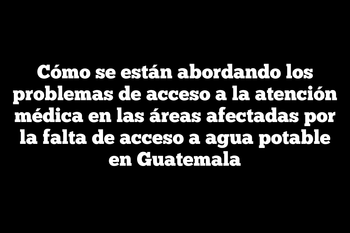Cómo se están abordando los problemas de acceso a la atención médica en las áreas afectadas por la falta de acceso a agua potable en Guatemala