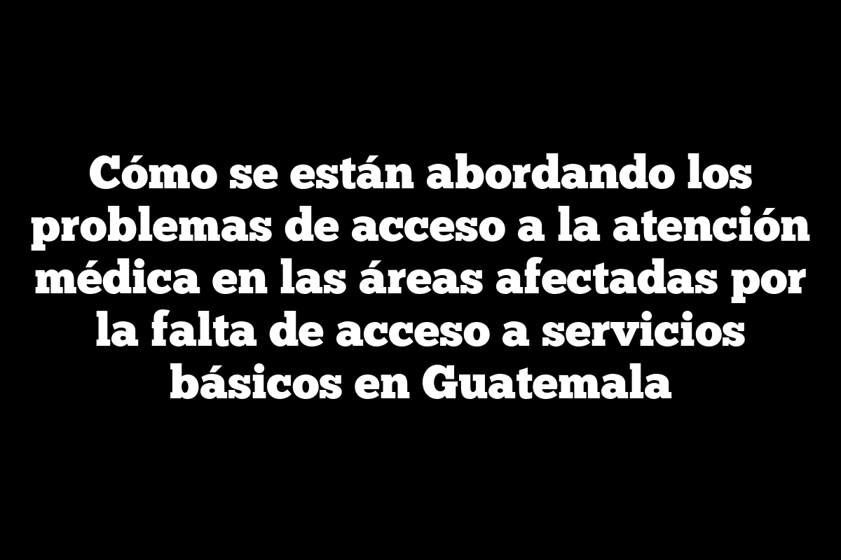 Cómo se están abordando los problemas de acceso a la atención médica en las áreas afectadas por la falta de acceso a servicios básicos en Guatemala