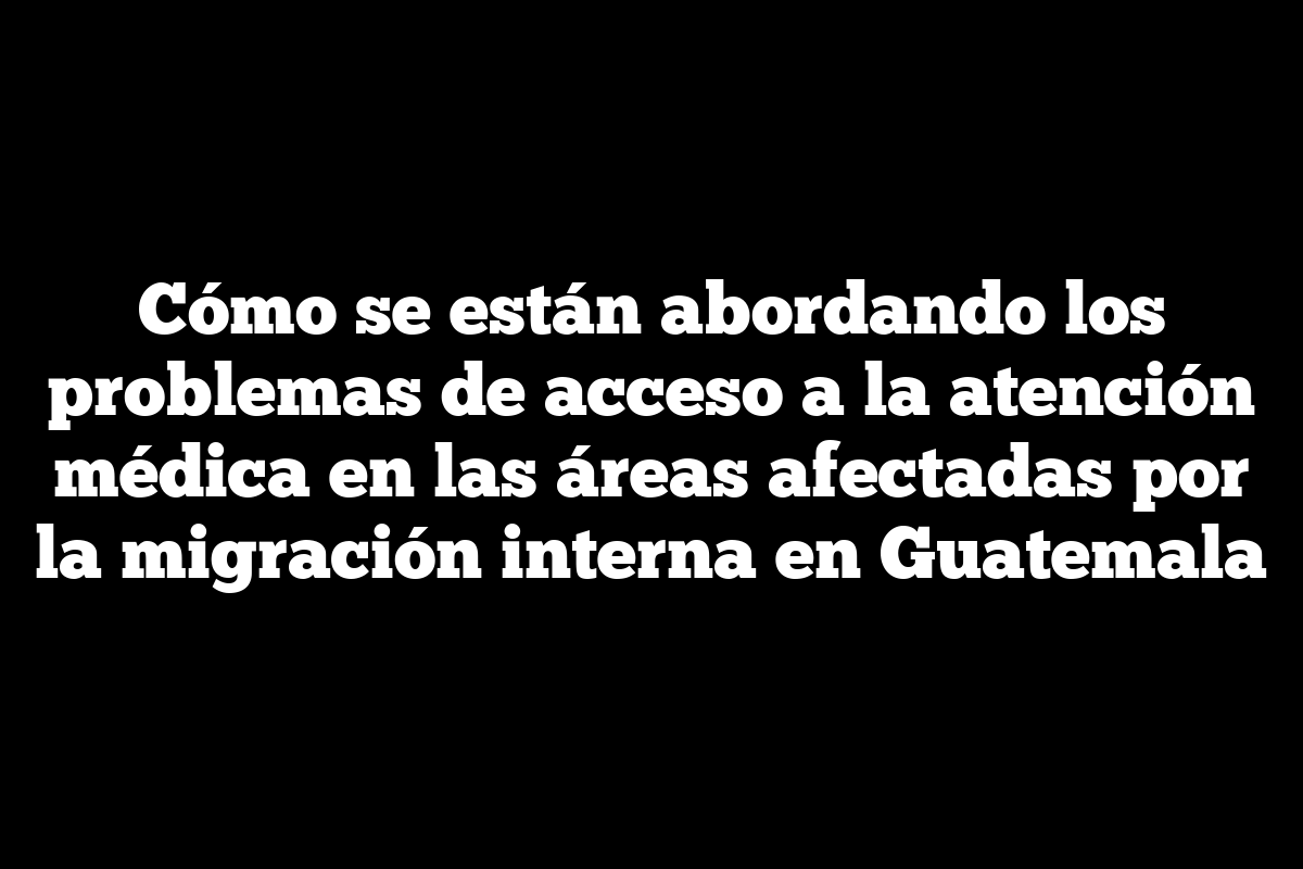 Cómo se están abordando los problemas de acceso a la atención médica en las áreas afectadas por la migración interna en Guatemala