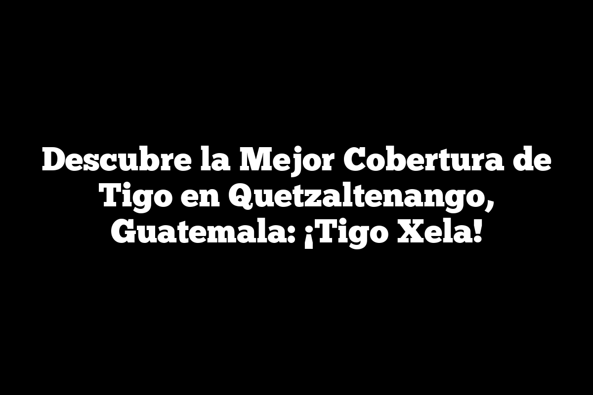 Descubre la Mejor Cobertura de Tigo en Quetzaltenango, Guatemala: ¡Tigo Xela!