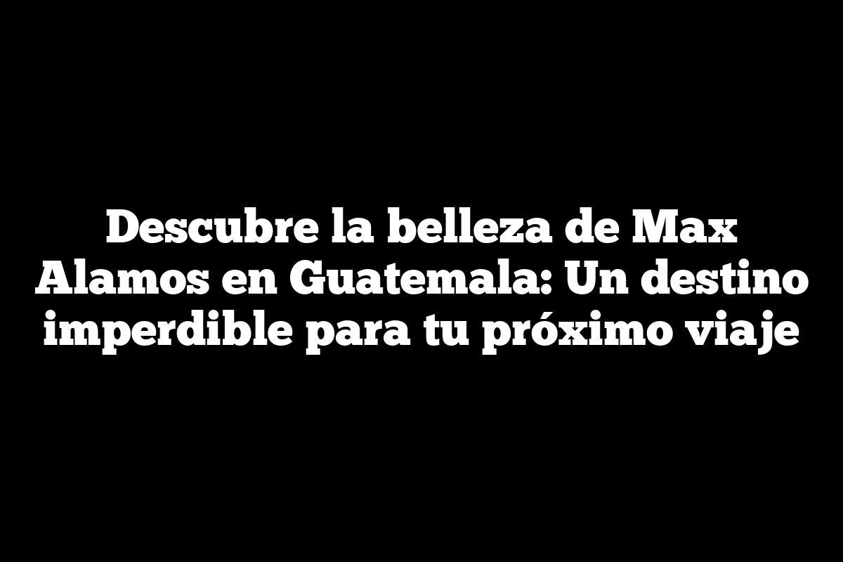 Descubre la belleza de Max Alamos en Guatemala: Un destino imperdible para tu próximo viaje