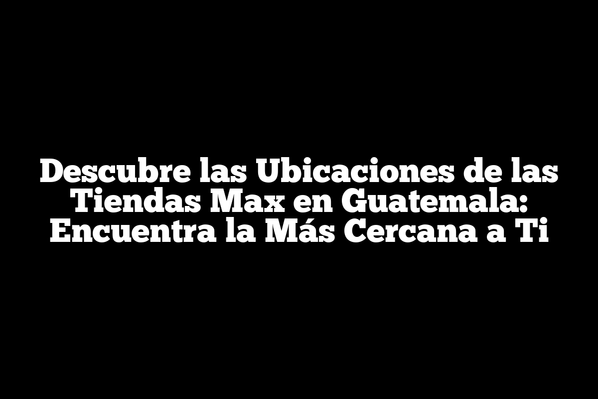 Descubre las Ubicaciones de las Tiendas Max en Guatemala: Encuentra la Más Cercana a Ti