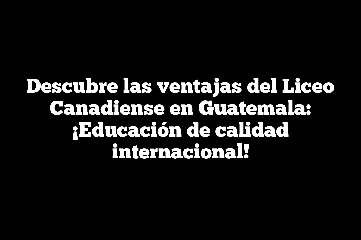 Descubre las ventajas del Liceo Canadiense en Guatemala: ¡Educación de calidad internacional!