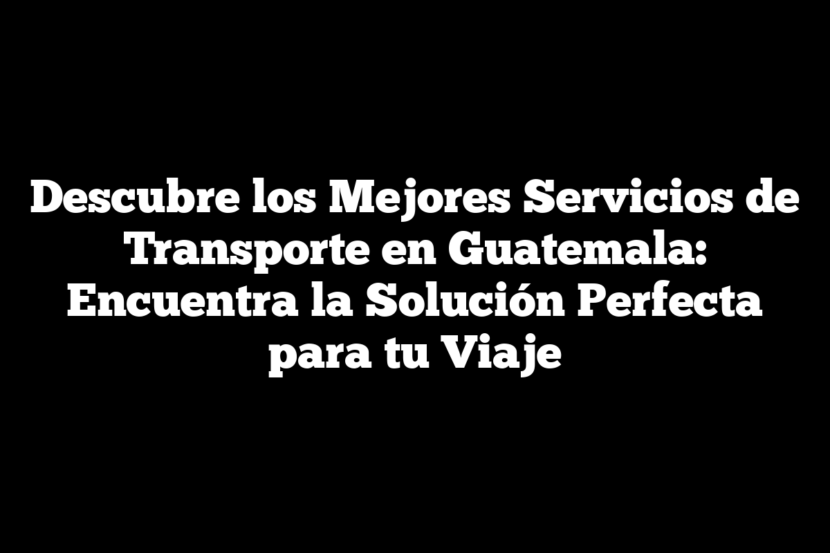 Descubre los Mejores Servicios de Transporte en Guatemala: Encuentra la Solución Perfecta para tu Viaje