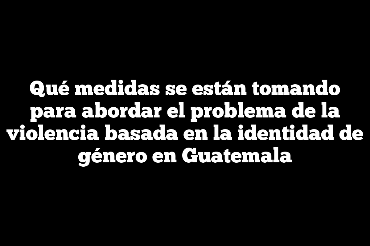 Qué medidas se están tomando para abordar el problema de la violencia basada en la identidad de género en Guatemala
