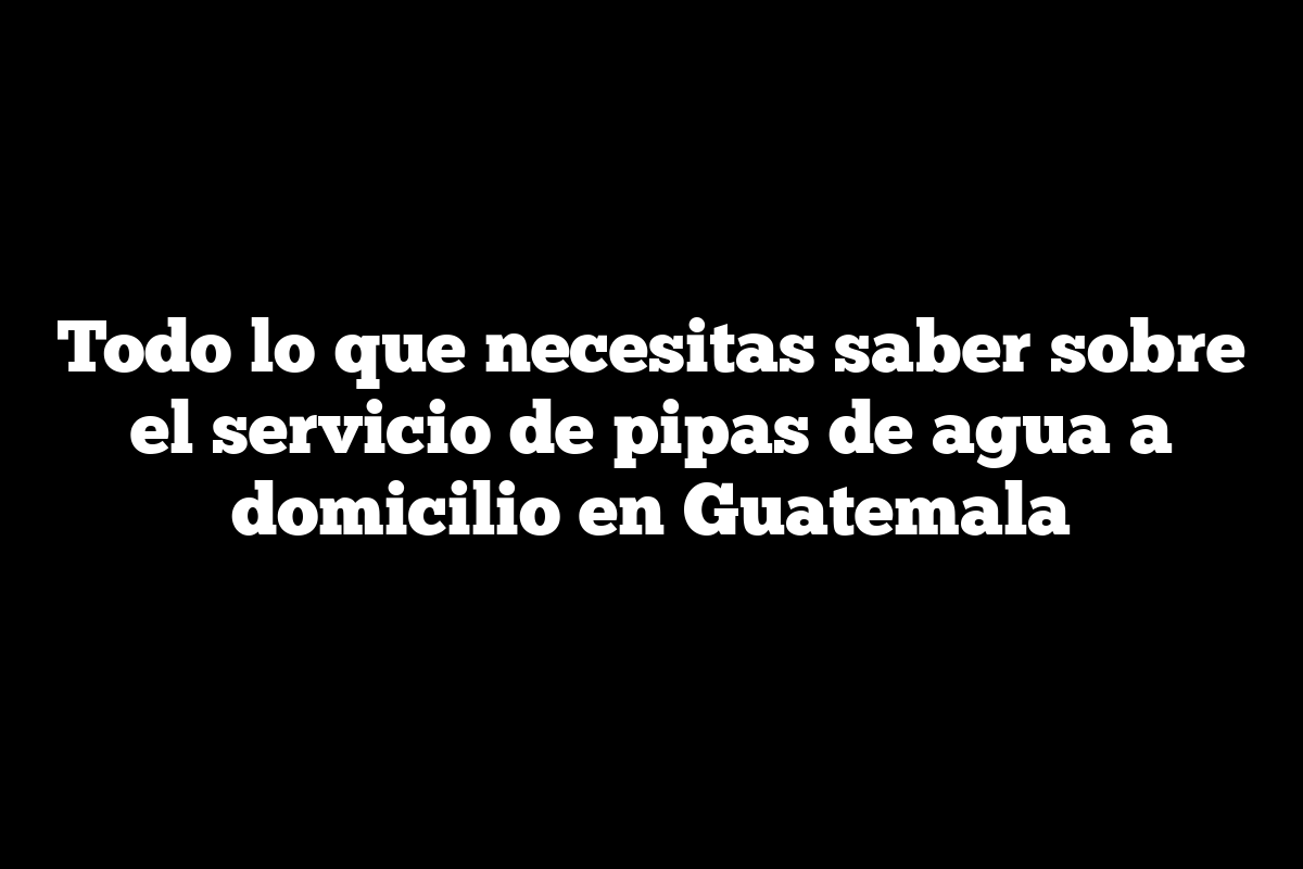 Todo lo que necesitas saber sobre el servicio de pipas de agua a domicilio en Guatemala