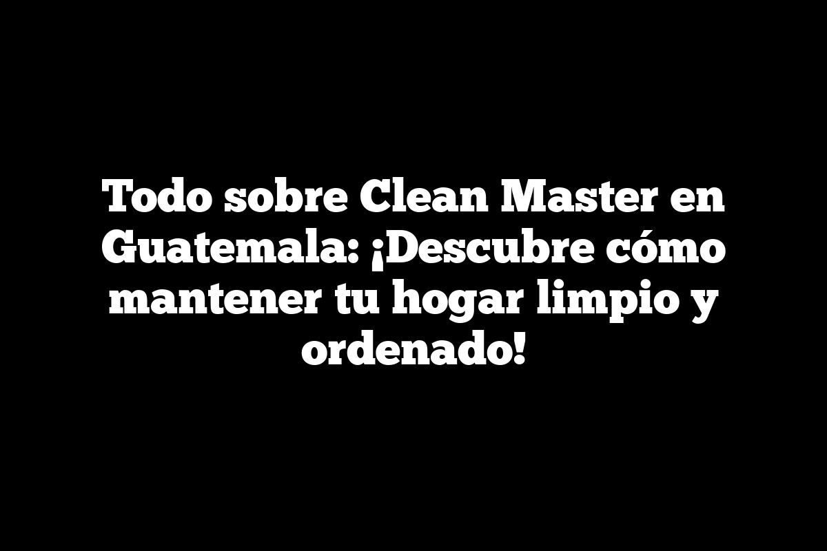 Todo sobre Clean Master en Guatemala: ¡Descubre cómo mantener tu hogar limpio y ordenado!