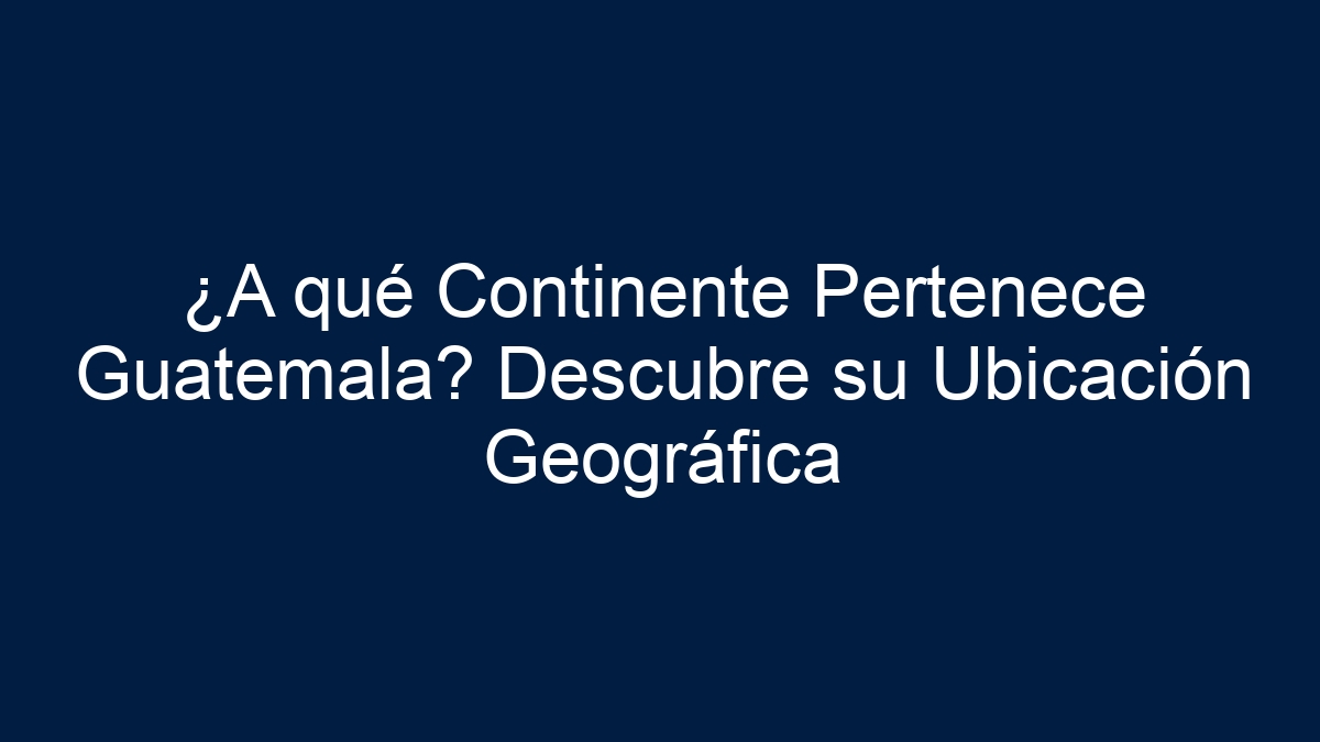 ¿A qué Continente Pertenece Guatemala? Descubre su Ubicación Geográfica - 1