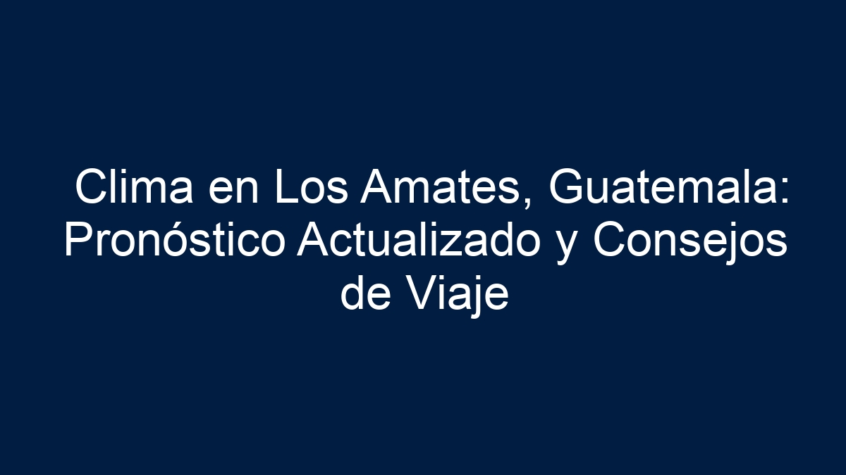 Clima en Los Amates, Guatemala: Pronóstico Actualizado y Consejos de Viaje - 3
