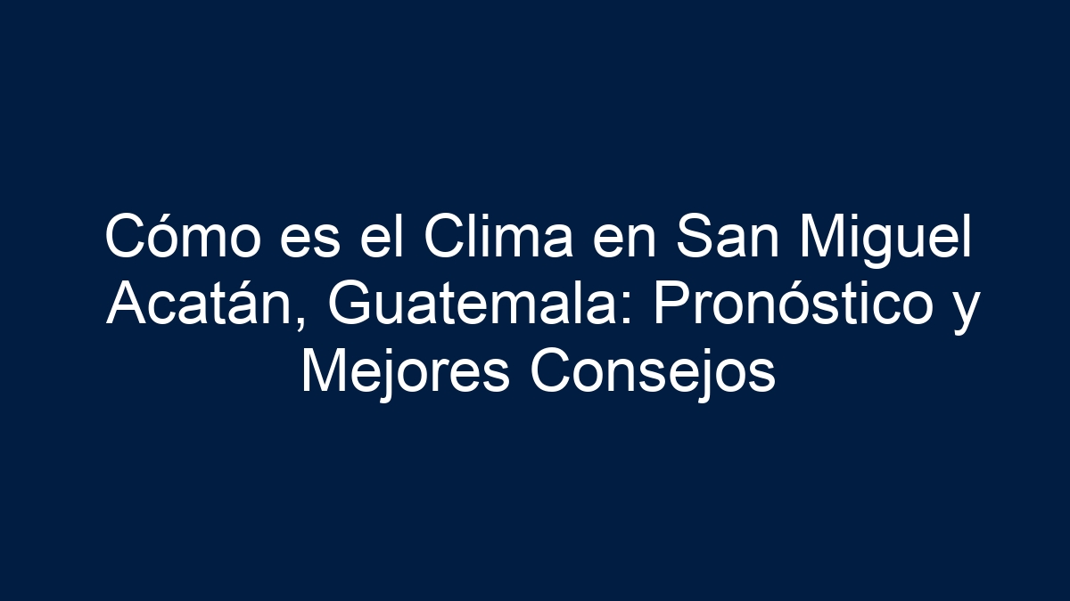 Cómo es el Clima en San Miguel Acatán, Guatemala: Pronóstico y Mejores Consejos - 9