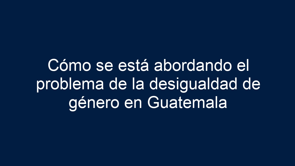 Cómo se está abordando el problema de la desigualdad de género en Guatemala - 13