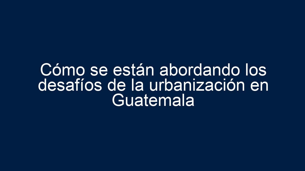 Cómo se están abordando los desafíos de la urbanización en Guatemala - 1