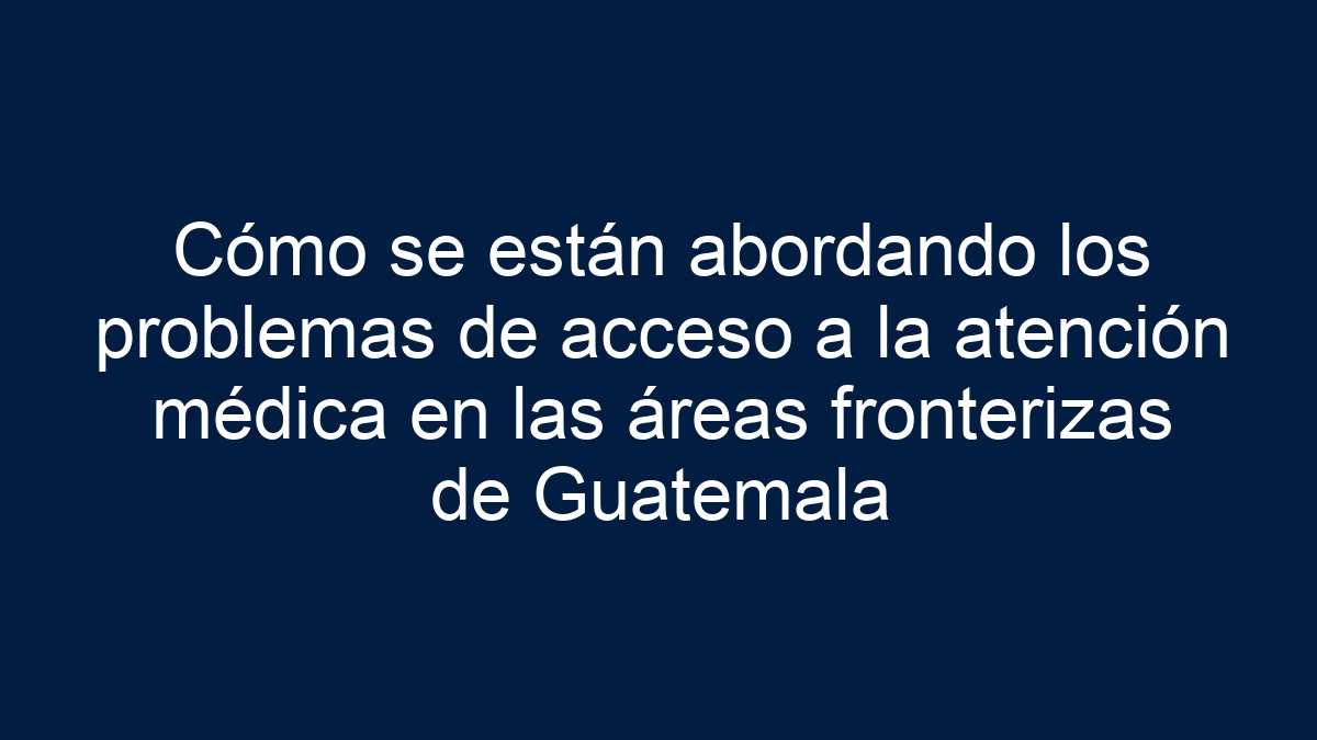 Cómo se están abordando los problemas de acceso a la atención médica en las áreas fronterizas de Guatemala - 13