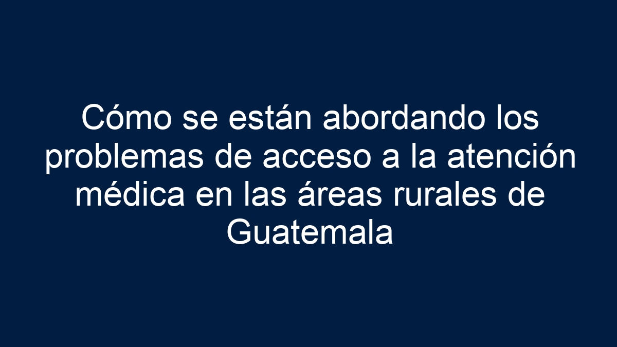 Cómo se están abordando los problemas de acceso a la atención médica en las áreas rurales de Guatemala - 17