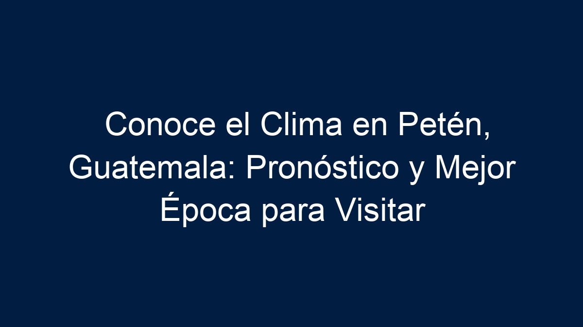 Descubre el Clima en Petén, Guatemala: Pronóstico y Mejores Épocas para Visitar - 13