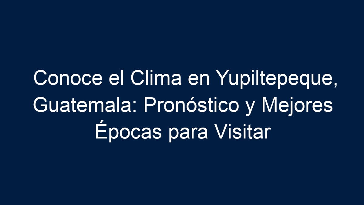 Conoce el Clima en Yupiltepeque, Guatemala: Pronóstico y Mejores Épocas para Visitar - 12