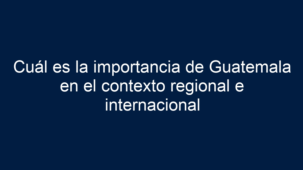 Cuál es la importancia de Guatemala en el contexto regional e internacional - 15