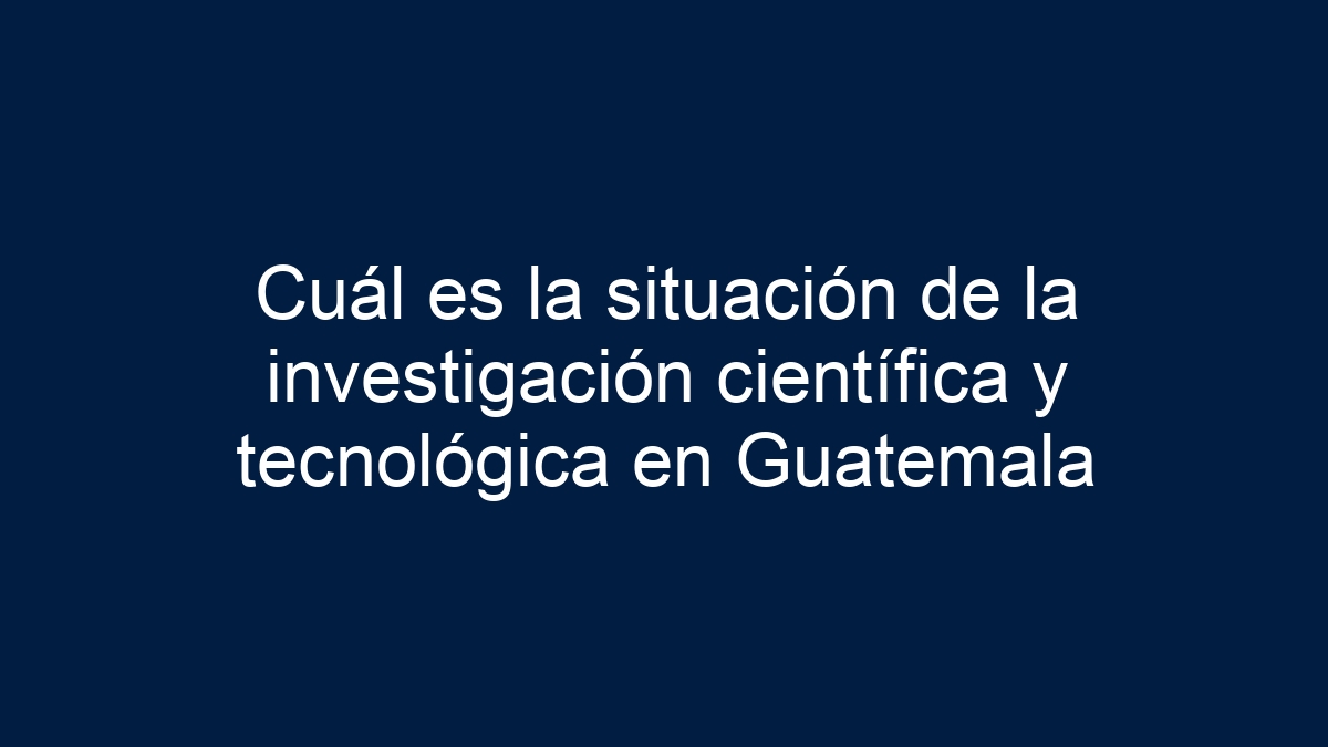 Cuál es la situación de la investigación científica y tecnológica en Guatemala - 11