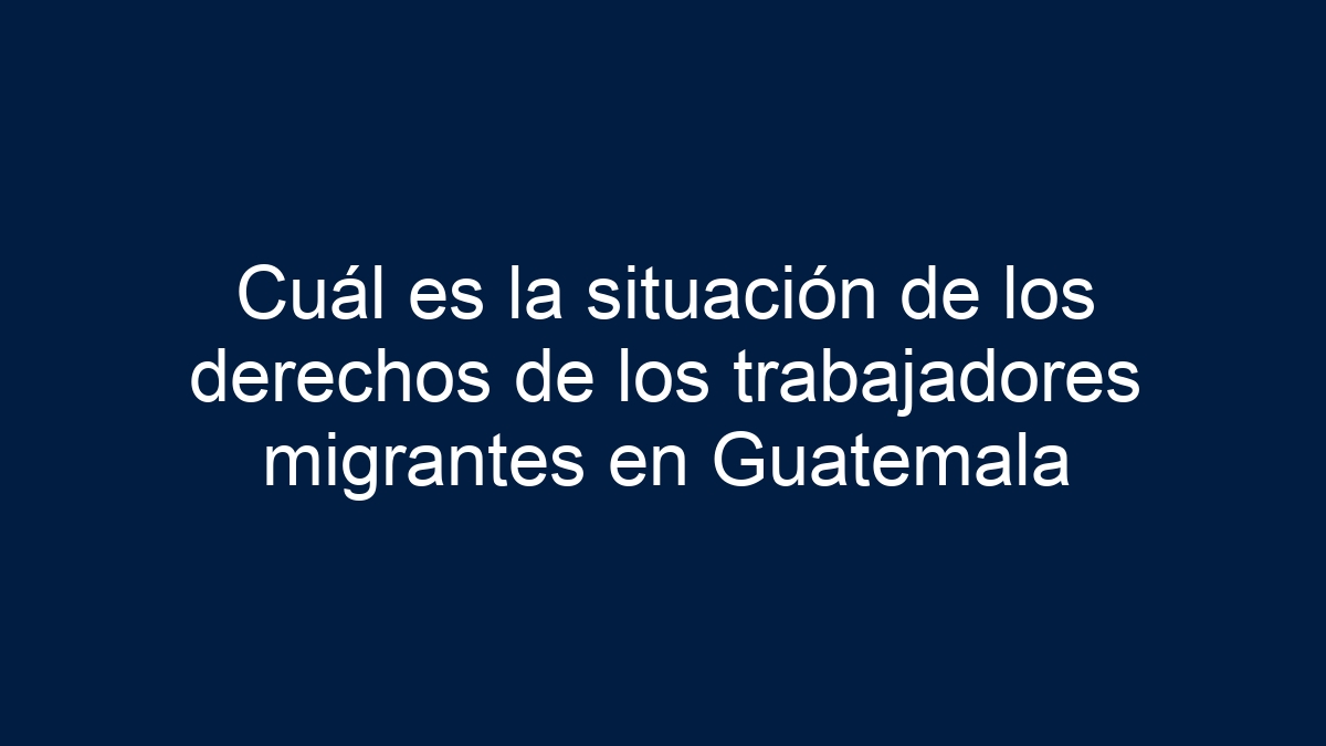 Imagen de Cuál es la situación de los derechos de los trabajadores migrantes en Guatemala Cuál es la situación de los derechos de los trabajadores migrantes en Guatemala - 1