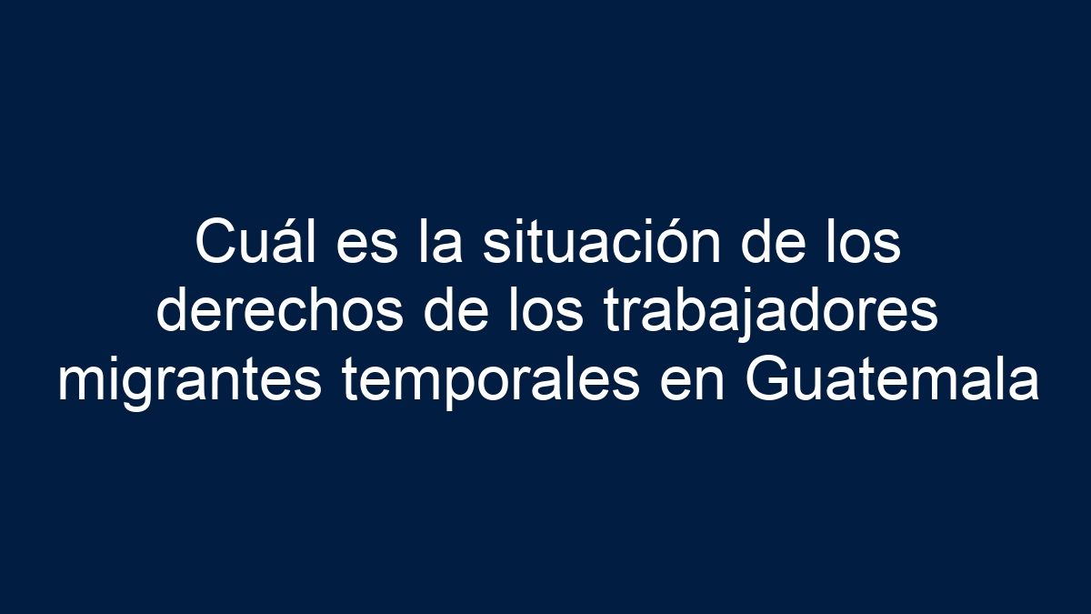 Cuál es la situación de los derechos de los trabajadores migrantes temporales en Guatemala - 9