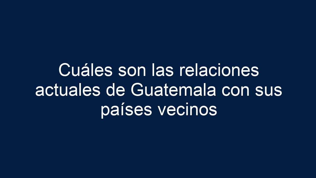 Cuáles son las relaciones actuales de Guatemala con sus países vecinos - 11