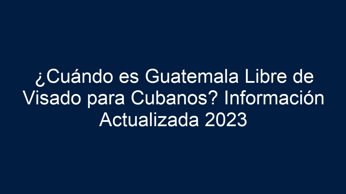 ¿Cuándo es Guatemala Libre de Visado para Cubanos? Información Actualizada 2024 - 18