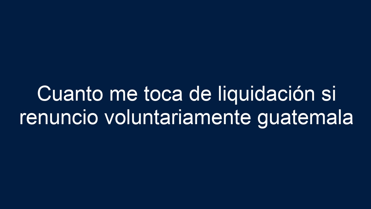 Cuanto me toca de liquidación si renuncio voluntariamente guatemala - 7