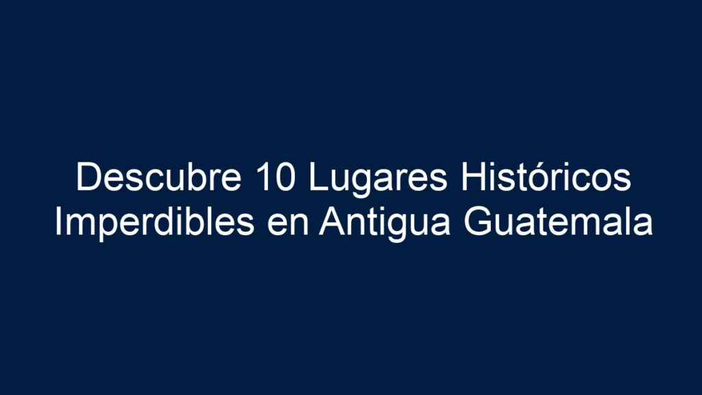 Descubre 10 Lugares Históricos Imperdibles en Antigua Guatemala