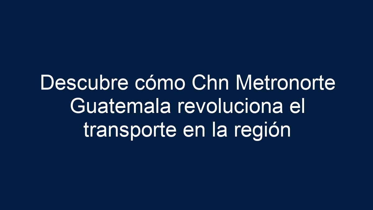 Descubre cómo Chn Metronorte Guatemala revoluciona el transporte en la región - 13