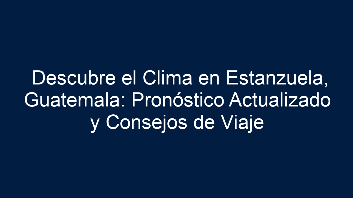 Descubre el Clima en Estanzuela, Guatemala: Pronóstico Actualizado y Consejos de Viaje - 1