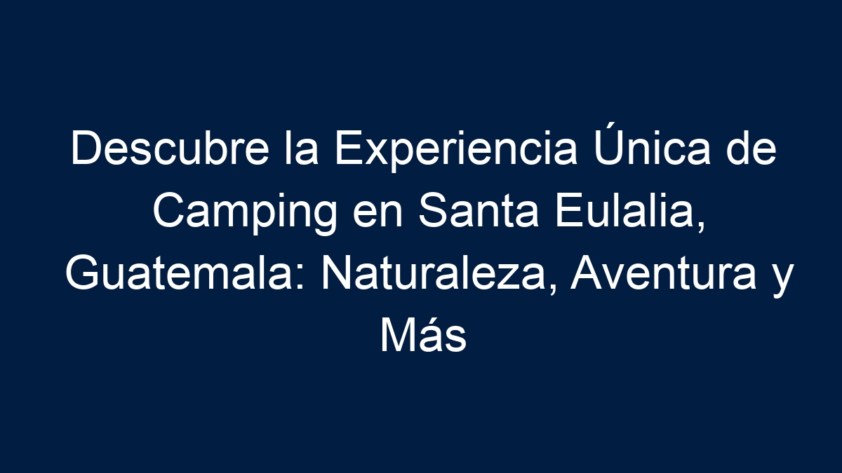 Descubre la Experiencia Única de Camping en Santa Eulalia, Guatemala: Naturaleza, Aventura y Más - 3