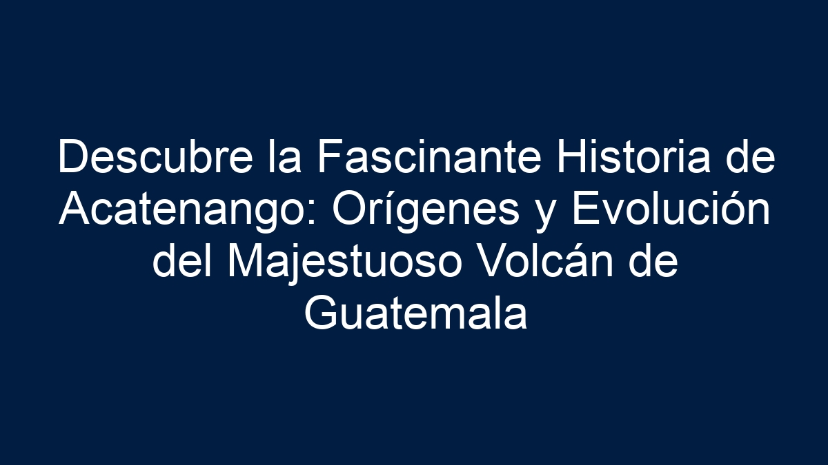 Descubre la Fascinante Historia de Acatenango: Orígenes y Evolución del Majestuoso Volcán de Guatemala - 7