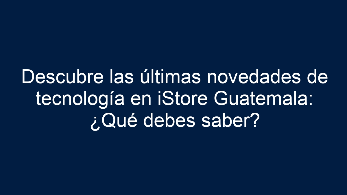 Descubre las últimas novedades de tecnología en iStore Guatemala: ¿Qué debes saber? - 1