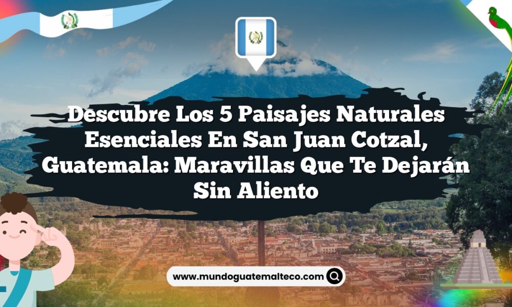 Descubre los 5 Paisajes Naturales Esenciales en San Juan Cotzal, Guatemala: Maravillas que Te Dejarán Sin Aliento