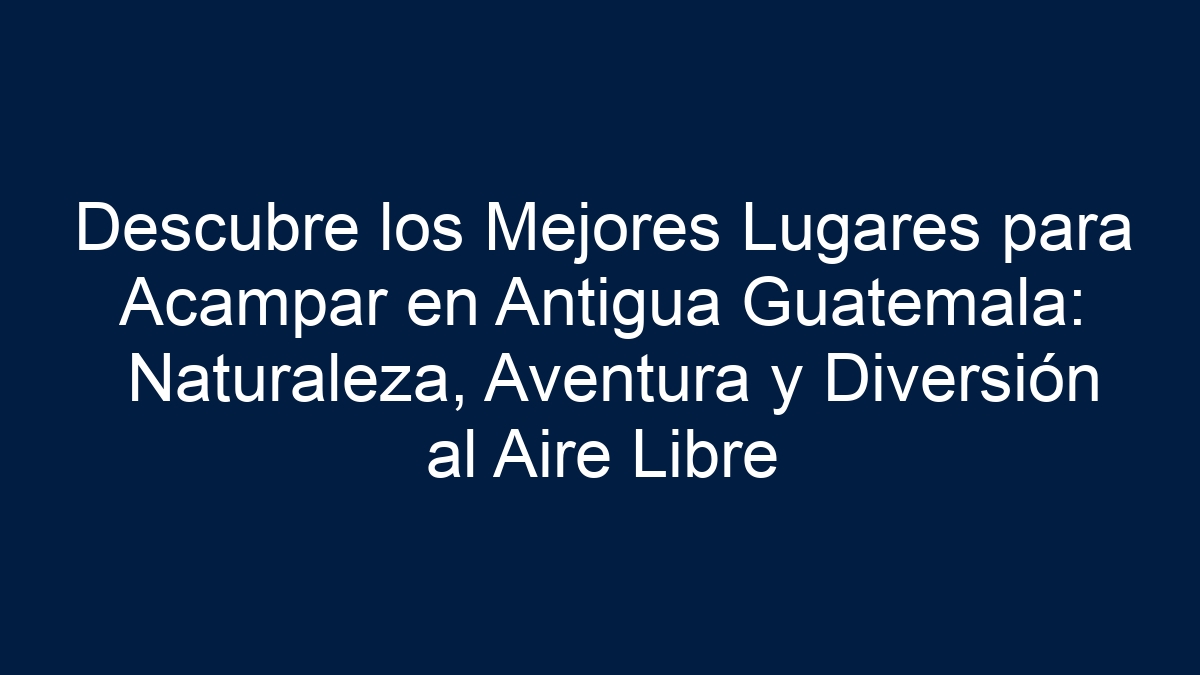 Descubre los Mejores Lugares para Acampar en Antigua Guatemala: Naturaleza, Aventura y Diversión al Aire Libre - 7