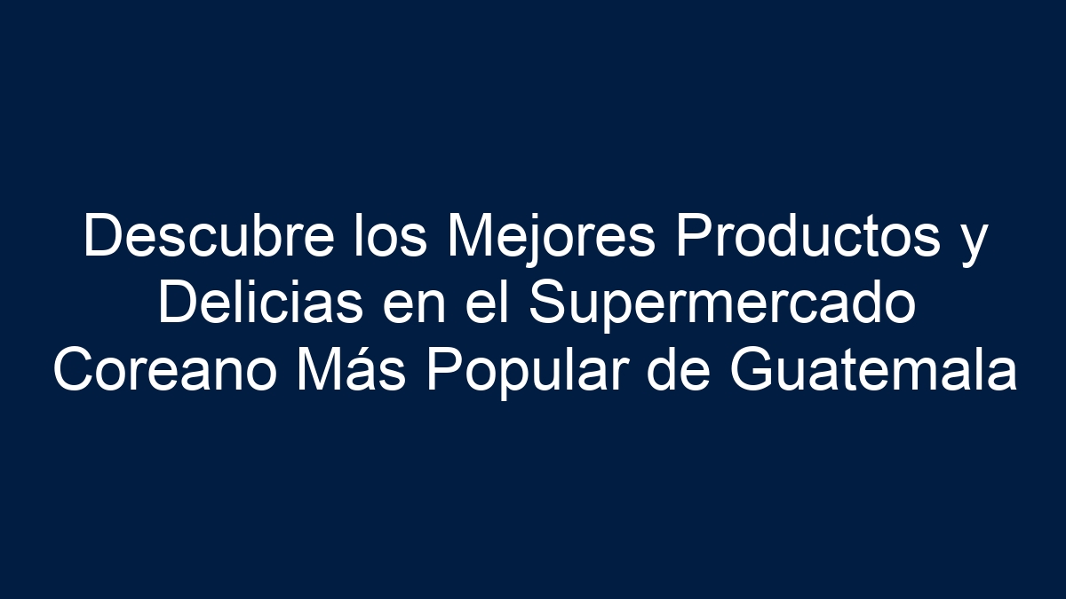 Descubre los Mejores Productos y Delicias en el Supermercado Coreano Más Popular de Guatemala - 5