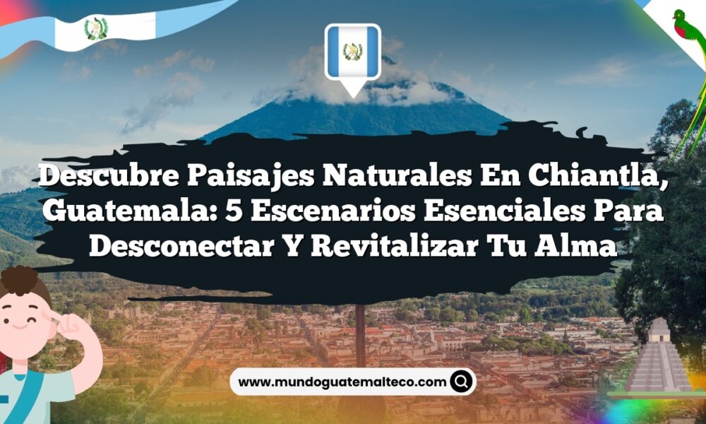 Descubre Paisajes Naturales en Chiantla, Guatemala: 5 Escenarios Esenciales para Desconectar y Revitalizar tu Alma