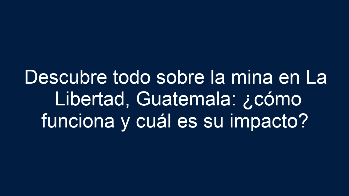 Descubre todo sobre la mina en La Libertad, Guatemala: ¿cómo funciona y cuál es su impacto? - 1