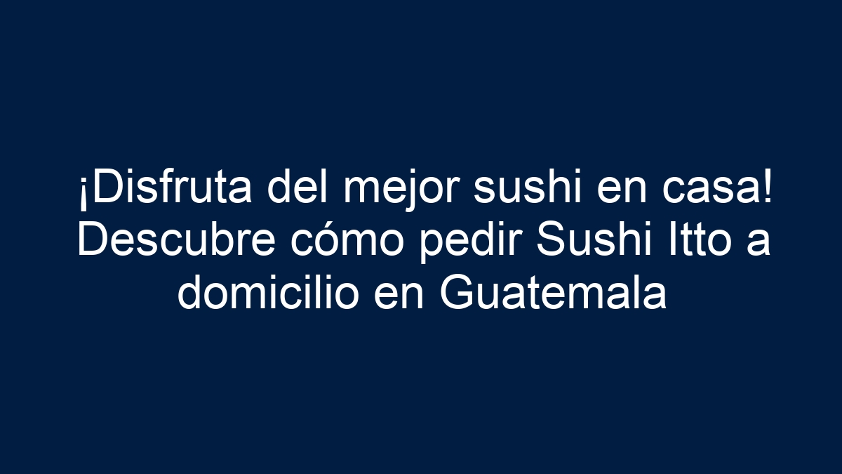 ¡Disfruta del mejor sushi en casa! Descubre cómo pedir Sushi Itto a domicilio en Guatemala - 9