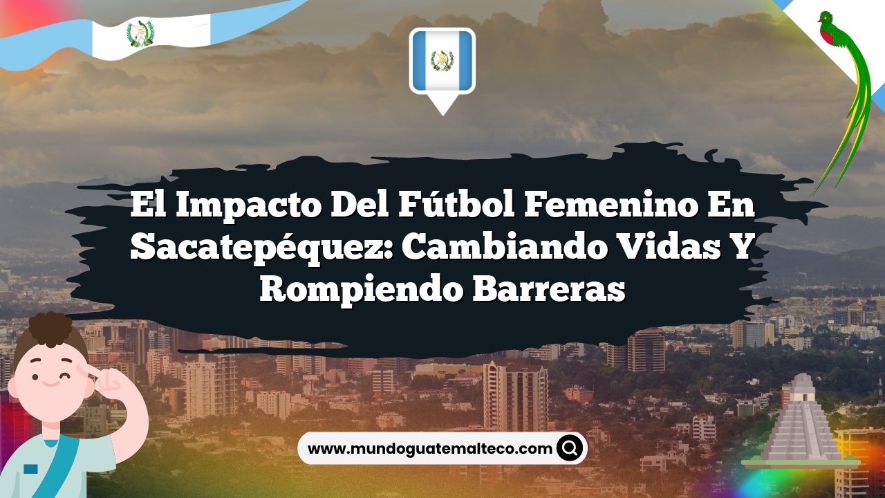 El impacto del fútbol femenino en Sacatepéquez: Cambiando vidas y rompiendo barreras