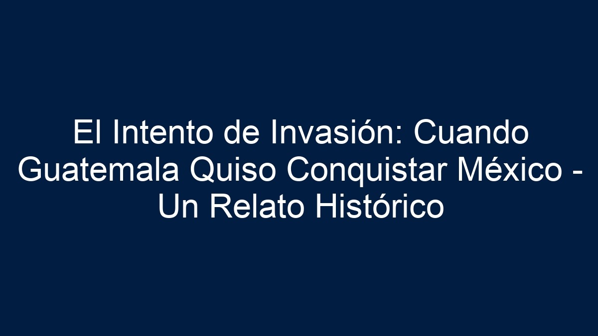 El Intento de Invasión: Cuando Guatemala Quiso Conquistar México - Un Relato Histórico - 15