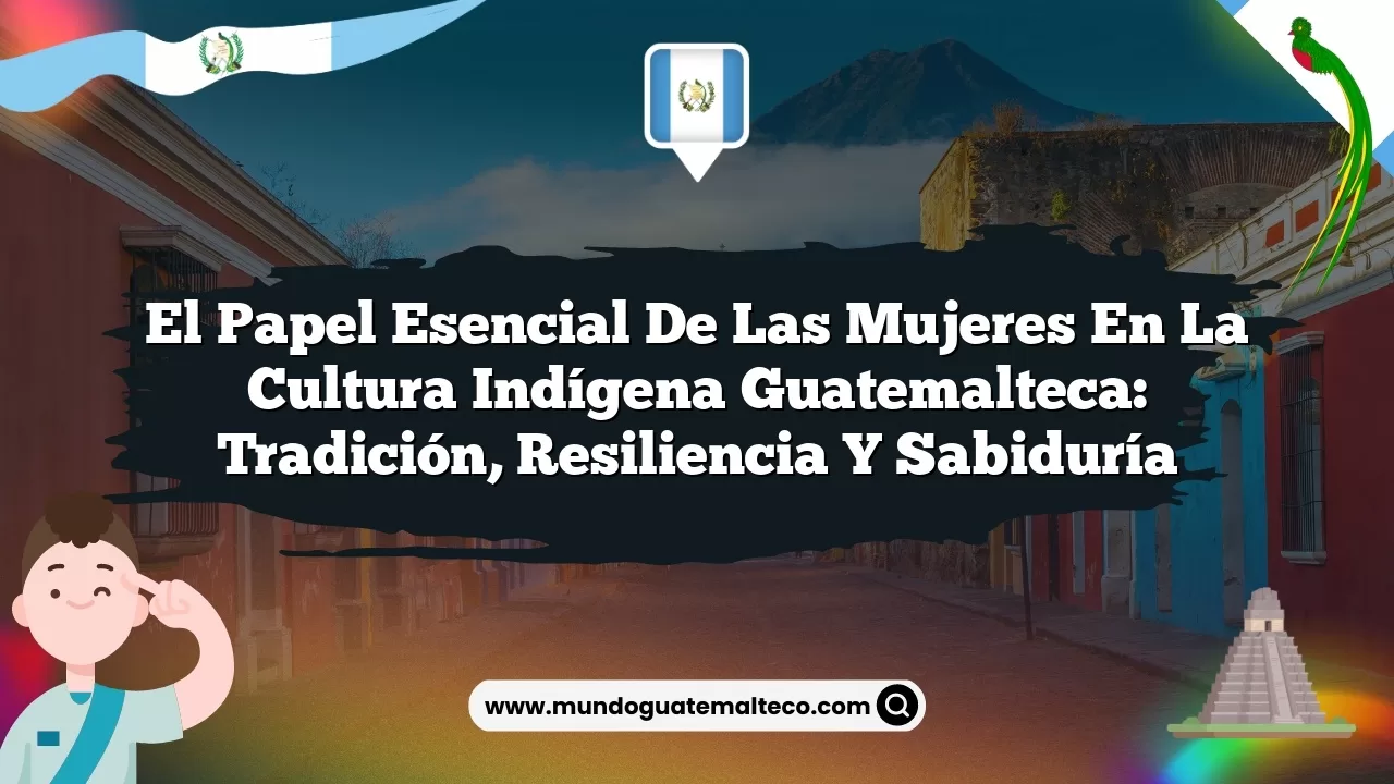 El Papel Esencial de las Mujeres en la Cultura Indígena Guatemalteca: Tradición, Resiliencia y Sabiduría