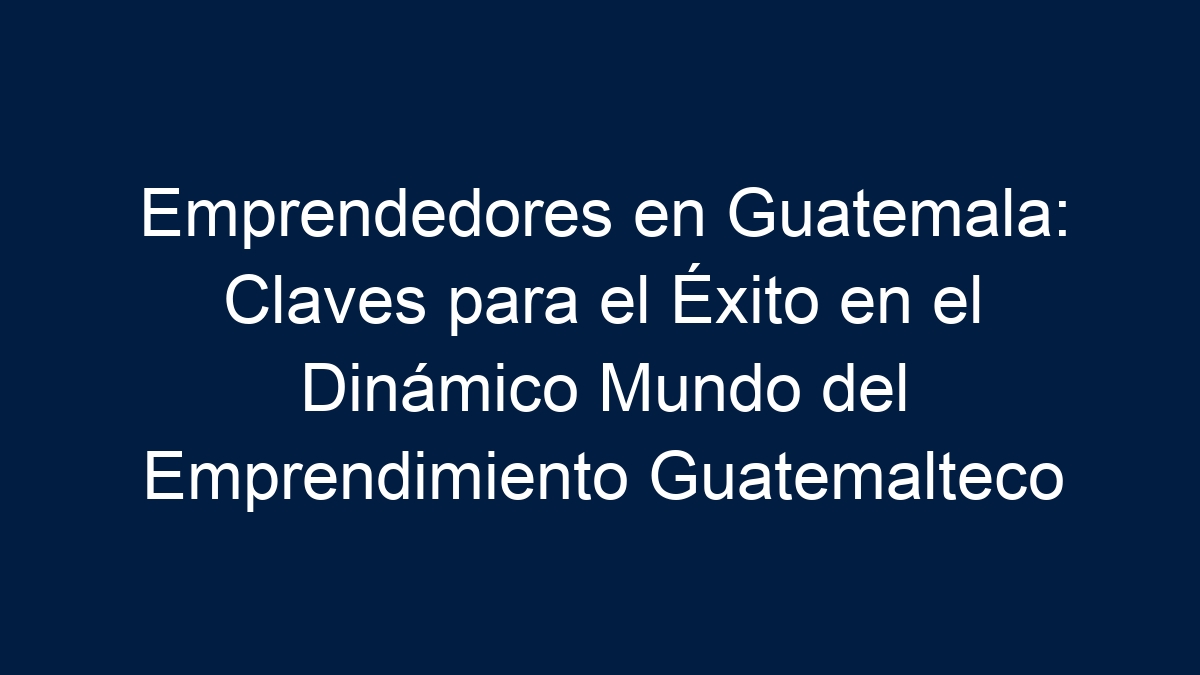 Emprendedores en Guatemala: Claves para el Éxito en el Dinámico Mundo del Emprendimiento Guatemalteco - 2