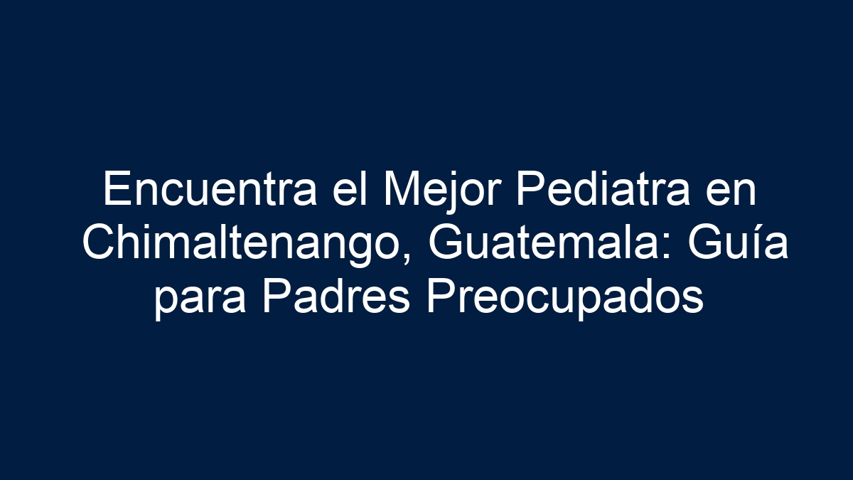 Encuentra el Mejor Pediatra en Chimaltenango, Guatemala: Guía para Padres Preocupados - 1